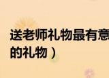 送老师礼物最有意义前十件排名（可以送老师的礼物）