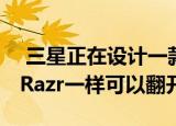  三星正在设计一款可折叠的手机 像摩托罗拉Razr一样可以翻开