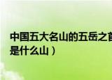 中国五大名山的五岳之首是什么（中国五大名山的五岳之首是什么山）