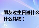 朋友过生日送什么礼物好（朋友过生日适合送什么礼物）