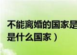 不能离婚的国家是哪个国家（不能离婚的国家是什么国家）