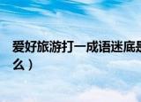 爱好旅游打一成语迷底是什么（爱好旅游打一成语迷底是什么）