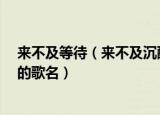 来不及等待（来不及沉醉是什么歌 来不及等待 来不及沉醉的歌名）