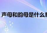 声母和韵母是什么意思（什么是声母和韵母）
