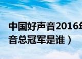 中国好声音2016年总冠军（2016年中国好声音总冠军是谁）