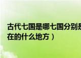 古代七国是哪七国分别是现在的哪里（古代七国分别对应现在的什么地方）