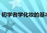 初学者学化妆的基本步骤（初学者怎么化妆）