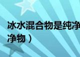 冰水混合物是纯净物吗（冰水混合物是不是纯净物）