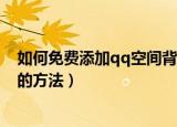 如何免费添加qq空间背景音乐（免费添加qq空间背景音乐的方法）