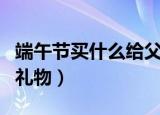 端午节买什么给父母（适合端午节给父母送的礼物）