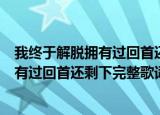 我终于解脱拥有过回首还剩下什么是什么歌（我终于解脱拥有过回首还剩下完整歌词）