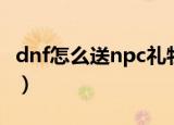 dnf怎么送npc礼物（dnf如何给npc赠送礼物）
