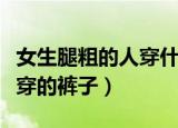 女生腿粗的人穿什么裤子显瘦（适合腿粗女生穿的裤子）