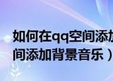 如何在qq空间添加背景音乐（怎么样在qq空间添加背景音乐）