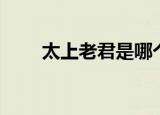 太上老君是哪个人（太上老君是谁）
