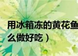 用冰箱冻的黄花鱼怎么做好吃（冷冻黄花鱼怎么做好吃）
