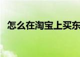 怎么在淘宝上买东西（淘宝上买东西方法）