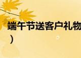 端午节送客户礼物（端午节送什么礼物客户好）
