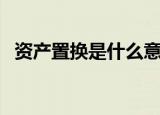 资产置换是什么意思（资产置换是啥意思）