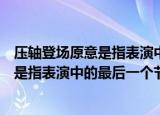 压轴登场原意是指表演中的最后一个节目吗（压轴登场是不是指表演中的最后一个节目）