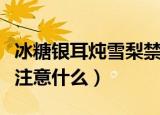 冰糖银耳炖雪梨禁忌（吃冰糖银耳炖雪梨需要注意什么）
