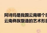 阿诗玛是我国云南哪个民族塑造的艺术形象（阿诗玛是我国云南彝族塑造的艺术形象）