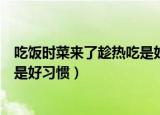 吃饭时菜来了趁热吃是好习惯吗（吃饭时菜来了趁热吃是不是好习惯）