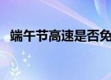 端午节高速是否免费（端午节高速收费吗）