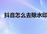 抖音怎么去除水印（抖音去除水印的教程）