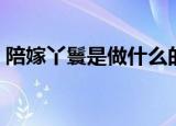 陪嫁丫鬟是做什么的（陪嫁丫鬟干什么事情）