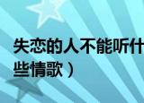 失恋的人不能听什么情歌（失恋的人不能听哪些情歌）