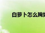 白萝卜怎么腌好吃（怎么腌白萝卜）