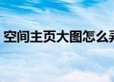空间主页大图怎么弄（空间主页大图如何弄）