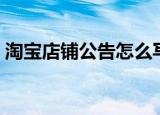 淘宝店铺公告怎么写（怎么写淘宝店铺公告）