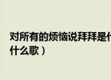 对所有的烦恼说拜拜是什么歌（歌词对所有的烦恼说拜拜是什么歌）
