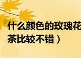 什么颜色的玫瑰花茶最好（什么颜色的玫瑰花茶比较不错）