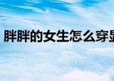 胖胖的女生怎么穿显瘦（胖胖的女生怎么穿）