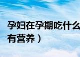 孕妇在孕期吃什么食品有营养（怀孕期吃什么有营养）