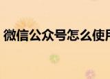 微信公众号怎么使用（怎么使用微信公众号）