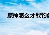 原神怎么才能钓鱼（原神如何才能钓鱼）
