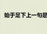 始于足下上一句是什么（始于足下出自哪）