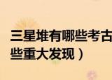 三星堆有哪些考古重大发现（三星堆考古有哪些重大发现）