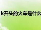 k开头的火车是什么车（k开头的是什么火车）