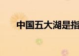 中国五大湖是指哪些（五大湖的介绍）