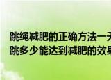 跳绳减肥的正确方法一天跳多少能达到效果（跳绳减肥一天跳多少能达到减肥的效果）