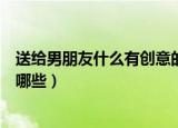 送给男朋友什么有创意的礼物（送给男朋友有创意的礼物有哪些）