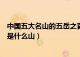 中国五大名山的五岳之首是什么（中国五大名山的五岳之首是什么山）