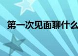 第一次见面聊什么（第一次见面聊什么好）