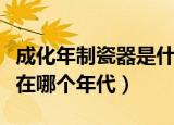 成化年制瓷器是什么年代（成化年制瓷器出现在哪个年代）