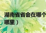 湖南省省会在哪个城市（湖南省的省会城市是哪里）